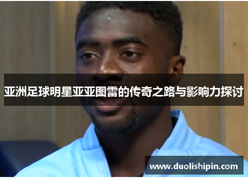 亚洲足球明星亚亚图雷的传奇之路与影响力探讨