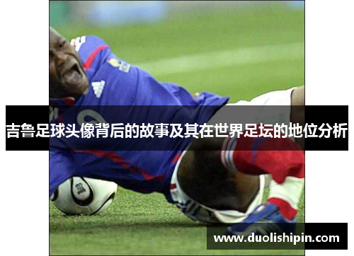 吉鲁足球头像背后的故事及其在世界足坛的地位分析