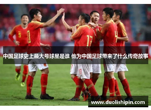 中国足球史上最大号球星是谁 他为中国足球带来了什么传奇故事