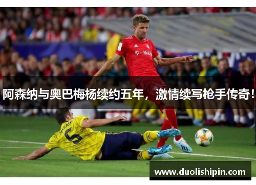 阿森纳与奥巴梅杨续约五年，激情续写枪手传奇！