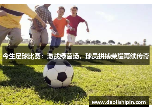 今生足球比赛：激战绿茵场，球员拼搏荣耀再续传奇