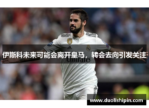 伊斯科未来可能会离开皇马，转会去向引发关注